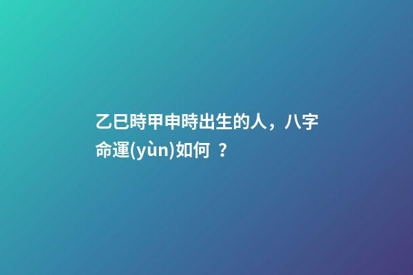 乙巳時甲申時出生的人，八字命運(yùn)如何？